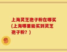 上海灵芝孢子粉在哪买(上海哪里能买到灵芝孢子粉？)