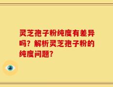 灵芝孢子粉纯度有差异吗？解析灵芝孢子粉的纯度问题？