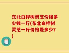 东北白桦树灵芝价格多少钱一斤(东北白桦树灵芝一斤价格是多少？)