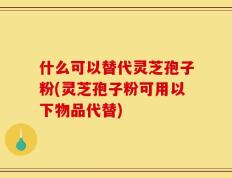 什么可以替代灵芝孢子粉(灵芝孢子粉可用以下物品代替)