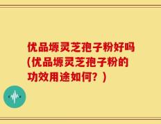 优品塬灵芝孢子粉好吗(优品塬灵芝孢子粉的功效用途如何？)