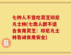 七种人不宜吃灵芝印尼凡士林(七类人群不适合食用灵芝：印尼凡士林告诫食用安全)