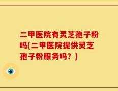 二甲医院有灵芝孢子粉吗(二甲医院提供灵芝孢子粉服务吗？)