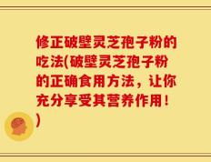 修正破壁灵芝孢子粉的吃法(破壁灵芝孢子粉的正确食用方法，让你充分享受其营养作用！)