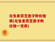 元生素灵芝孢子粉价格表(元生素灵芝孢子粉价格一览表)