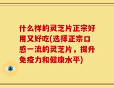 什么样的灵芝片正宗好用又好吃(选择正宗口感一流的灵芝片，提升免疫力和健康水平)