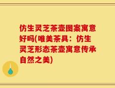 仿生灵芝茶壶图案寓意好吗(唯美茶具：仿生灵芝形态茶壶寓意传承自然之美)