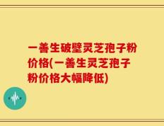 一善生破壁灵芝孢子粉价格(一善生灵芝孢子粉价格大幅降低)