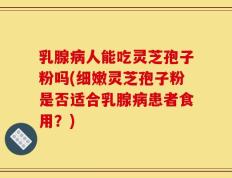 乳腺病人能吃灵芝孢子粉吗(细嫩灵芝孢子粉是否适合乳腺病患者食用？)
