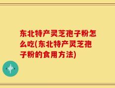 东北特产灵芝孢子粉怎么吃(东北特产灵芝孢子粉的食用方法)