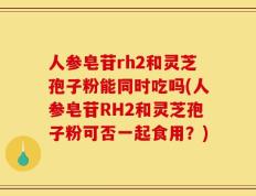 人参皂苷rh2和灵芝孢子粉能同时吃吗(人参皂苷RH2和灵芝孢子粉可否一起食用？)