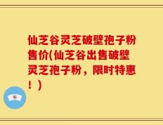 仙芝谷灵芝破壁孢子粉售价(仙芝谷出售破壁灵芝孢子粉，限时特惠！)