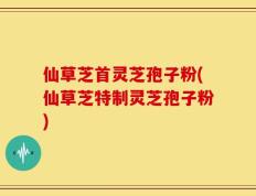 仙草芝首灵芝孢子粉(仙草芝特制灵芝孢子粉)