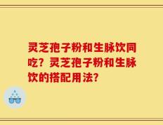 灵芝孢子粉和生脉饮同吃？灵芝孢子粉和生脉饮的搭配用法？