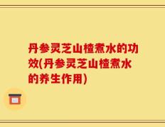 丹参灵芝山楂煮水的功效(丹参灵芝山楂煮水的养生作用)