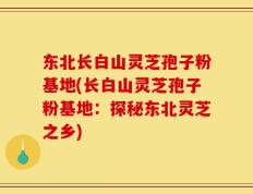 东北长白山灵芝孢子粉基地(长白山灵芝孢子粉基地：探秘东北灵芝之乡)