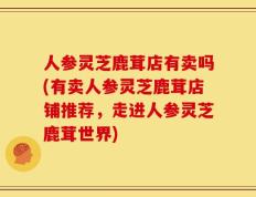 人参灵芝鹿茸店有卖吗(有卖人参灵芝鹿茸店铺推荐，走进人参灵芝鹿茸世界)