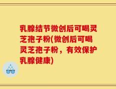 乳腺结节微创后可喝灵芝孢子粉(微创后可喝灵芝孢子粉，有效保护乳腺健康)