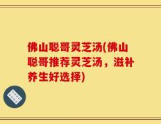 佛山聪哥灵芝汤(佛山聪哥推荐灵芝汤，滋补养生好选择)