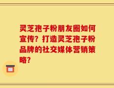 灵芝孢子粉朋友圈如何宣传？打造灵芝孢子粉品牌的社交媒体营销策略？