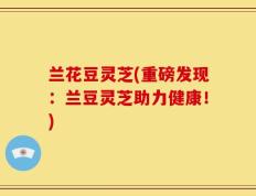 兰花豆灵芝(重磅发现：兰豆灵芝助力健康！)