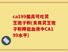 ca199偏高可吃灵芝孢子粉(食用灵芝孢子粉降低血液中CA199水平)