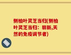 侧柏叶灵芝当归(侧柏叶灵芝当归：崭新,天然的免疫调节者)