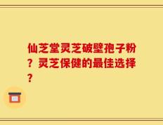 仙芝堂灵芝破壁孢子粉？灵芝保健的最佳选择？