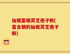 仙姐富硒灵芝孢子粉(富含硒的仙姐灵芝孢子粉)