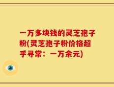 一万多块钱的灵芝孢子粉(灵芝孢子粉价格超乎寻常：一万余元)