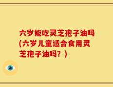 六岁能吃灵芝孢子油吗(六岁儿童适合食用灵芝孢子油吗？)
