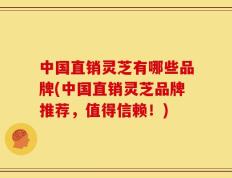 中国直销灵芝有哪些品牌(中国直销灵芝品牌推荐，值得信赖！)