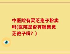 中医院有灵芝孢子粉卖吗(医院是否有销售灵芝孢子粉？)