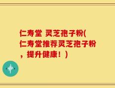 仁寿堂 灵芝孢子粉(仁寿堂推荐灵芝孢子粉，提升健康！)
