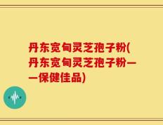 丹东宽甸灵芝孢子粉(丹东宽甸灵芝孢子粉——保健佳品)