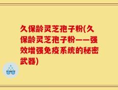 久保龄灵芝孢子粉(久保龄灵芝孢子粉——强效增强免疫系统的秘密武器)