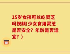 15岁女孩可以吃灵芝吗视频(少女食用灵芝是否安全？年龄是否适宜？)