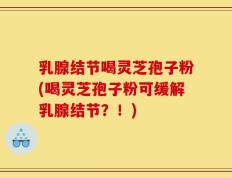 乳腺结节喝灵芝孢子粉(喝灵芝孢子粉可缓解乳腺结节？！)
