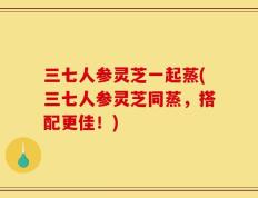 三七人参灵芝一起蒸(三七人参灵芝同蒸，搭配更佳！)