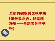 全新的破壁灵芝孢子粉(破开灵芝壳，畅享纯净粉——全新灵芝孢子粉)