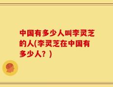 中国有多少人叫李灵芝的人(李灵芝在中国有多少人？)