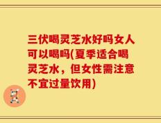 三伏喝灵芝水好吗女人可以喝吗(夏季适合喝灵芝水，但女性需注意不宜过量饮用)