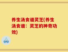 养生汤食谱灵芝(养生汤食谱：灵芝的神奇功效)