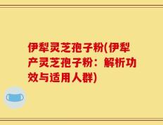 伊犁灵芝孢子粉(伊犁产灵芝孢子粉：解析功效与适用人群)