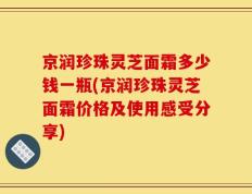 京润珍珠灵芝面霜多少钱一瓶(京润珍珠灵芝面霜价格及使用感受分享)