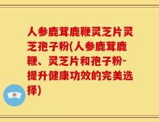 人参鹿茸鹿鞭灵芝片灵芝孢子粉(人参鹿茸鹿鞭、灵芝片和孢子粉-提升健康功效的完美选择)