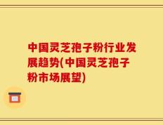 中国灵芝孢子粉行业发展趋势(中国灵芝孢子粉市场展望)