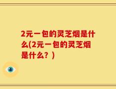 2元一包的灵芝烟是什么(2元一包的灵芝烟是什么？)
