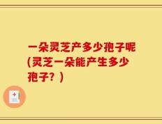 一朵灵芝产多少孢子呢(灵芝一朵能产生多少孢子？)