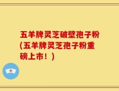 五羊牌灵芝破壁孢子粉(五羊牌灵芝孢子粉重磅上市！)